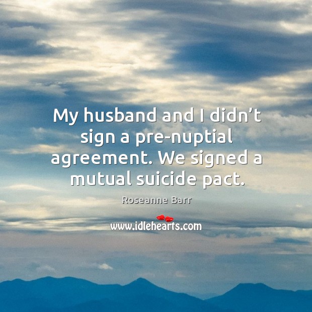 My husband and I didn’t sign a pre-nuptial agreement. We signed a mutual suicide pact. Roseanne Barr Picture Quote