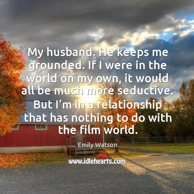 My husband. He keeps me grounded. If I were in the world on my own, it would all be Emily Watson Picture Quote