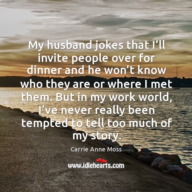 My husband jokes that I’ll invite people over for dinner and he won’t know who they are or where I met them. Carrie Anne Moss Picture Quote