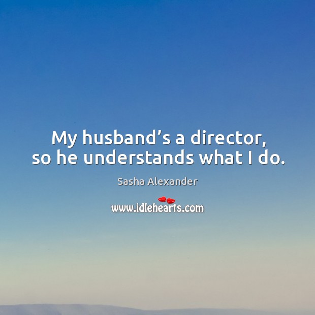 My husband’s a director, so he understands what I do. Sasha Alexander Picture Quote