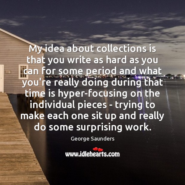 My idea about collections is that you write as hard as you George Saunders Picture Quote