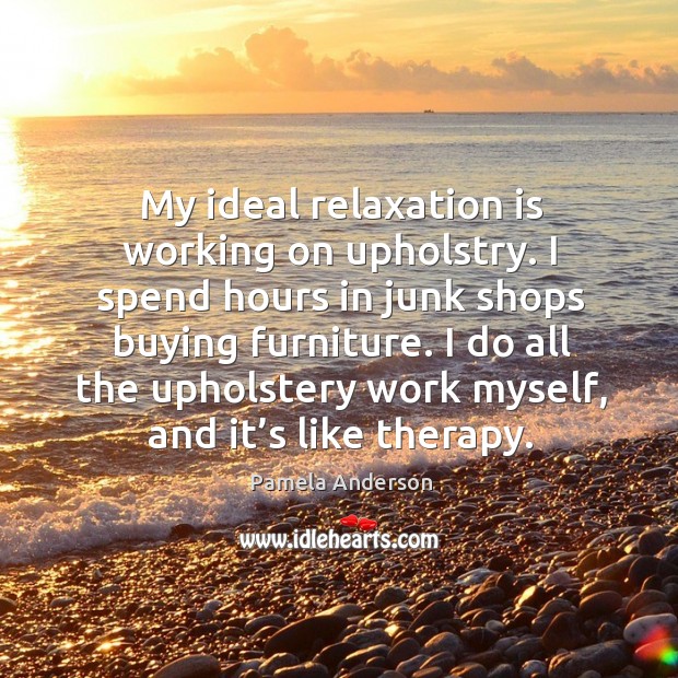 My ideal relaxation is working on upholstry. I spend hours in junk shops buying furniture. Pamela Anderson Picture Quote