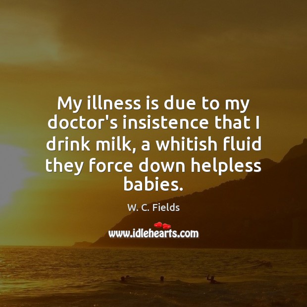 My illness is due to my doctor’s insistence that I drink milk, W. C. Fields Picture Quote