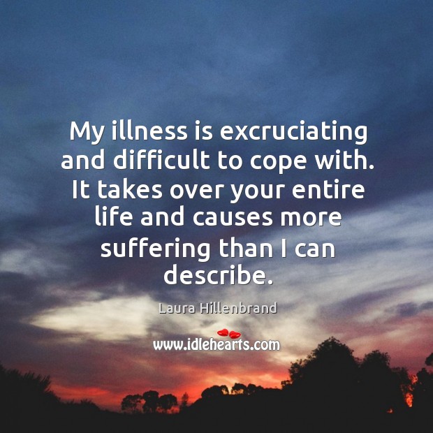 My illness is excruciating and difficult to cope with. It takes over your entire life and causes more suffering than I can describe. Laura Hillenbrand Picture Quote