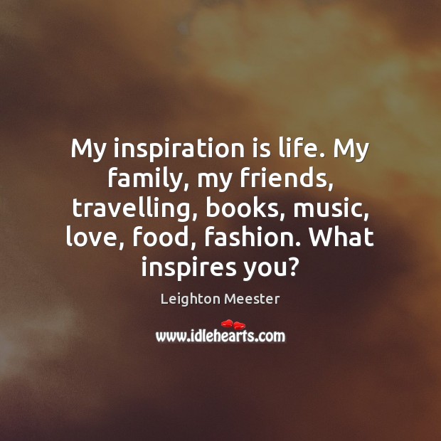 My inspiration is life. My family, my friends, travelling, books, music, love, 