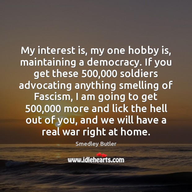 My interest is, my one hobby is, maintaining a democracy. If you Smedley Butler Picture Quote