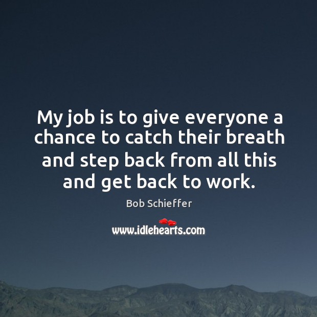 My job is to give everyone a chance to catch their breath and step back from all this and get back to work. Bob Schieffer Picture Quote