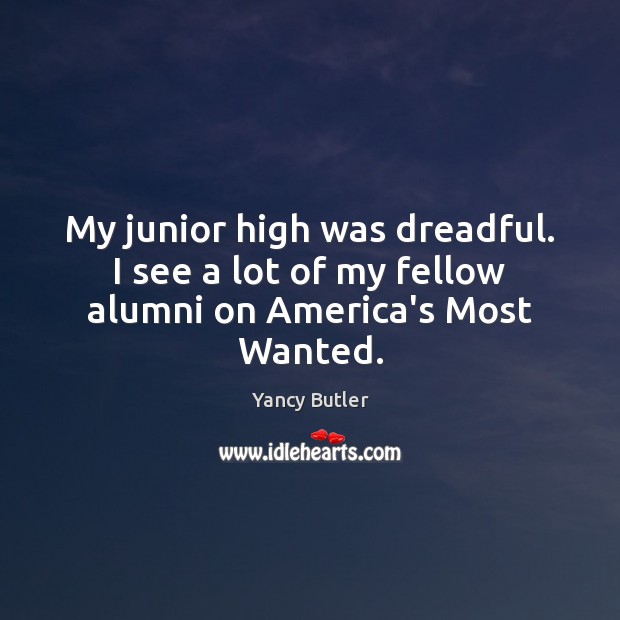 My junior high was dreadful. I see a lot of my fellow alumni on America’s Most Wanted. 