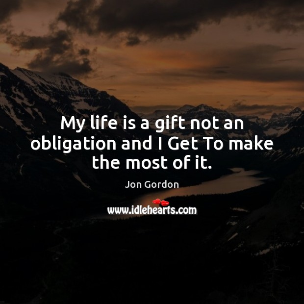 My life is a gift not an obligation and I Get To make the most of it. Jon Gordon Picture Quote