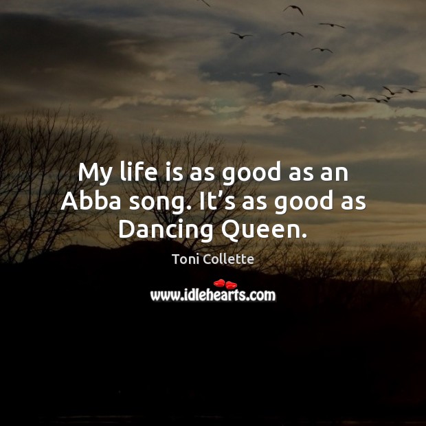 My life is as good as an Abba song. It’s as good as Dancing Queen. 