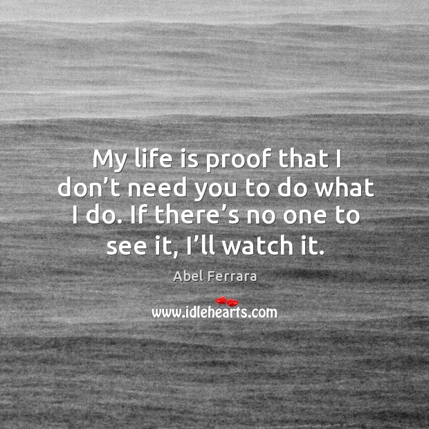 My life is proof that I don’t need you to do what I do. If there’s no one to see it, I’ll watch it. Abel Ferrara Picture Quote