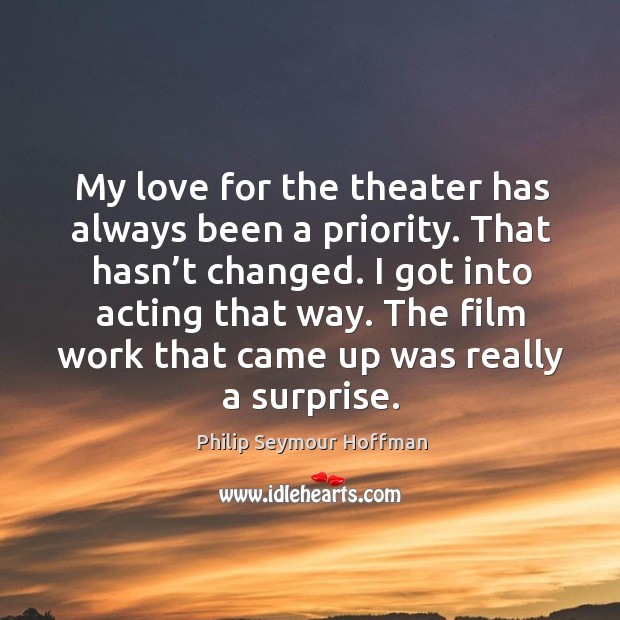 My love for the theater has always been a priority. That hasn’t changed. I got into acting that way. Philip Seymour Hoffman Picture Quote