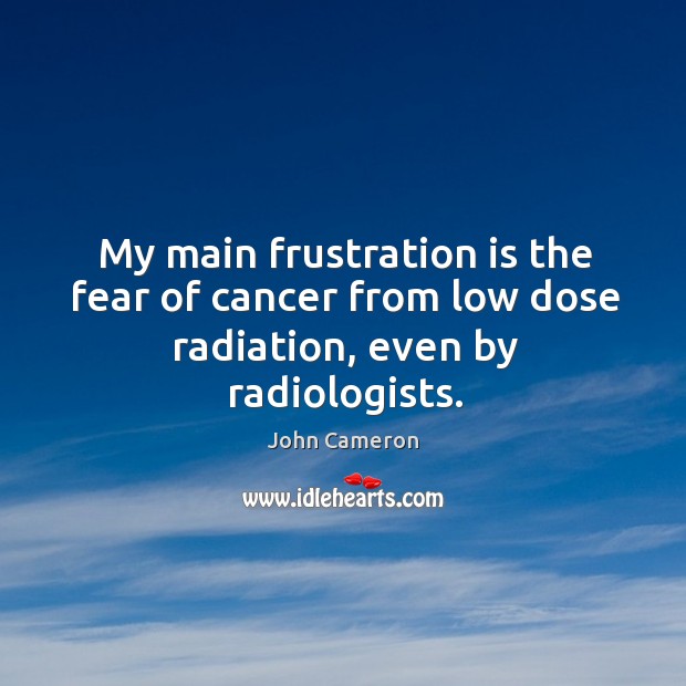 My main frustration is the fear of cancer from low dose radiation, even by radiologists. John Cameron Picture Quote