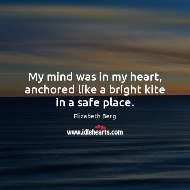 My mind was in my heart, anchored like a bright kite in a safe place. Elizabeth Berg Picture Quote