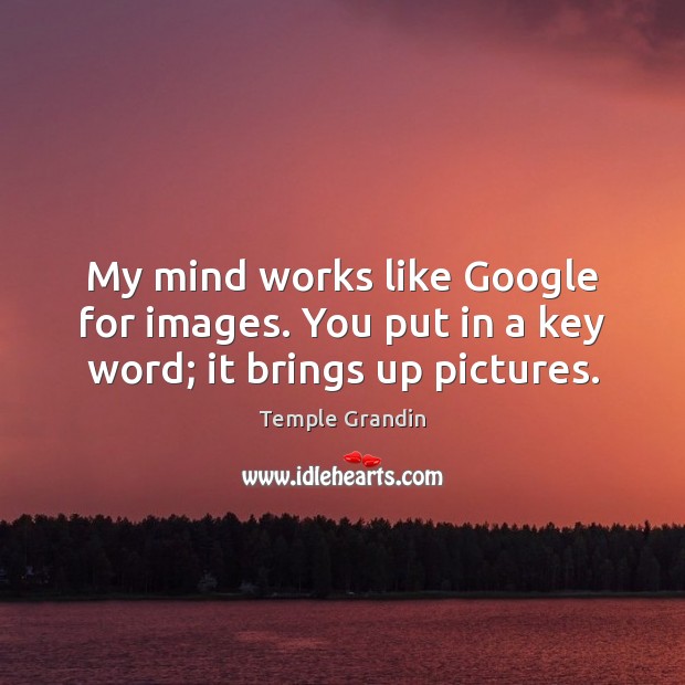 My mind works like Google for images. You put in a key word; it brings up pictures. Image