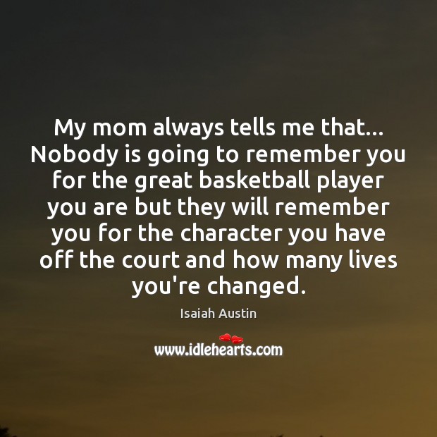 My mom always tells me that… Nobody is going to remember you 