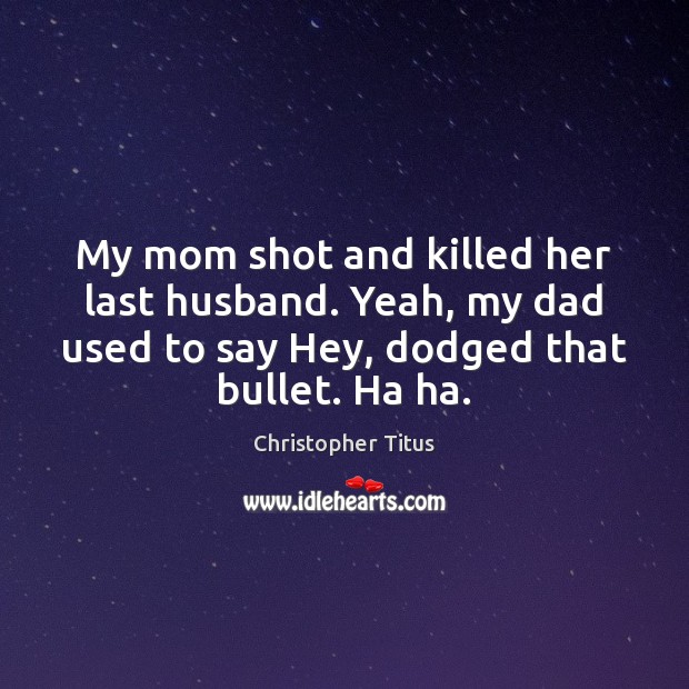 My mom shot and killed her last husband. Yeah, my dad used Image