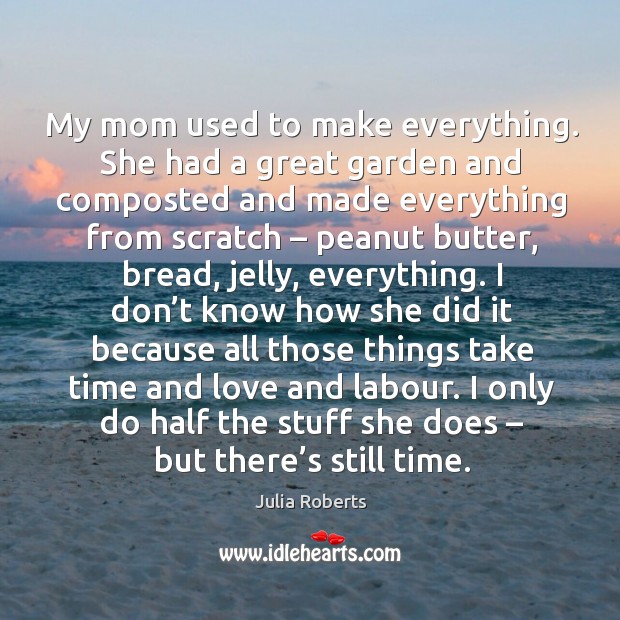 My mom used to make everything. She had a great garden and composted and made everything from scratch – peanut butter Julia Roberts Picture Quote