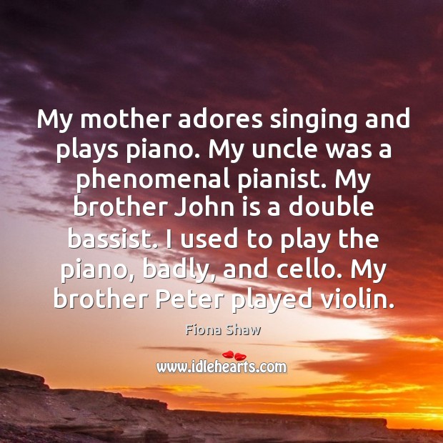 My mother adores singing and plays piano. My uncle was a phenomenal pianist. Fiona Shaw Picture Quote