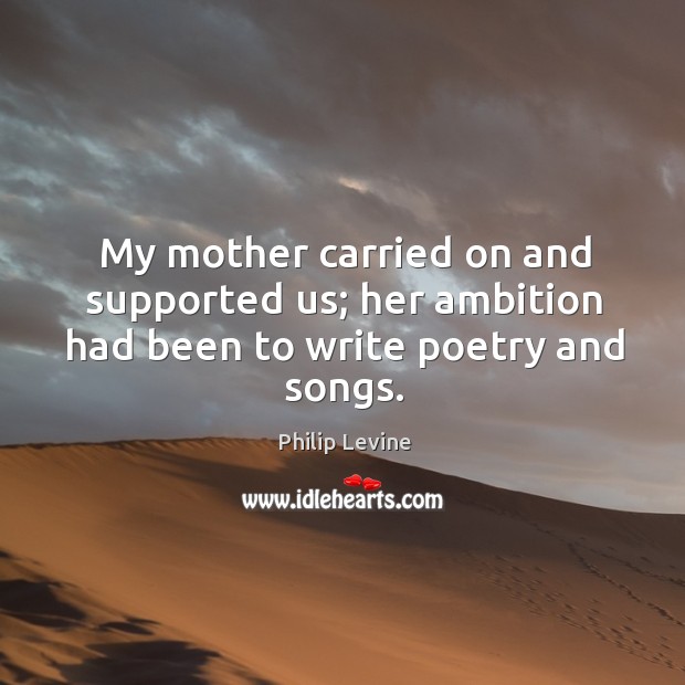 My mother carried on and supported us; her ambition had been to write poetry and songs. Philip Levine Picture Quote