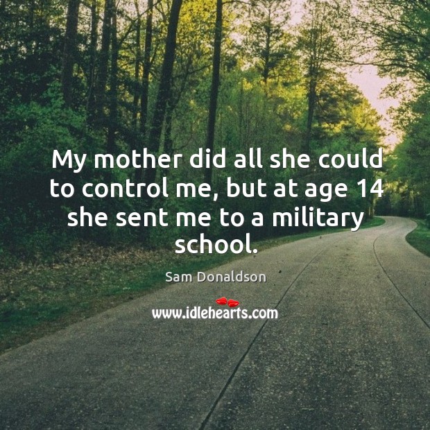 My mother did all she could to control me, but at age 14 she sent me to a military school. Sam Donaldson Picture Quote