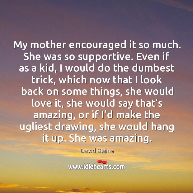 My mother encouraged it so much. She was so supportive. Even if as a kid, I would do the dumbest trick Image