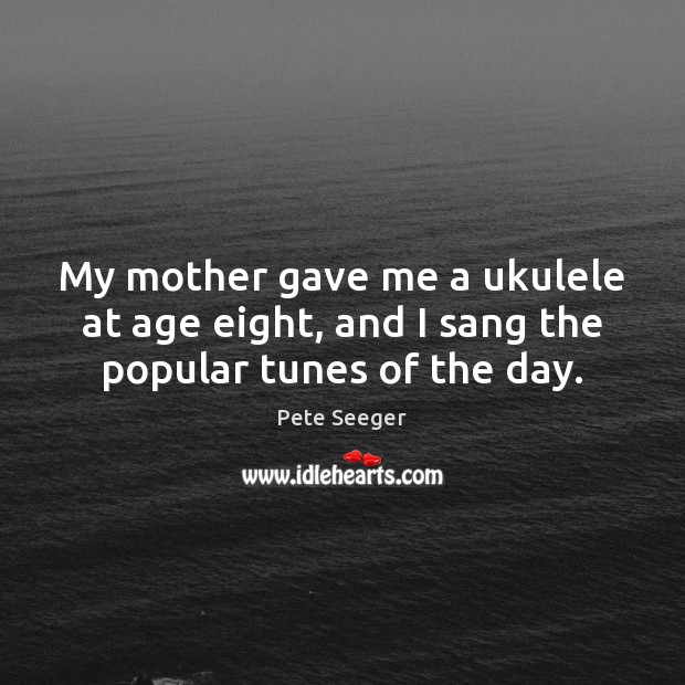 My mother gave me a ukulele at age eight, and I sang the popular tunes of the day. Pete Seeger Picture Quote