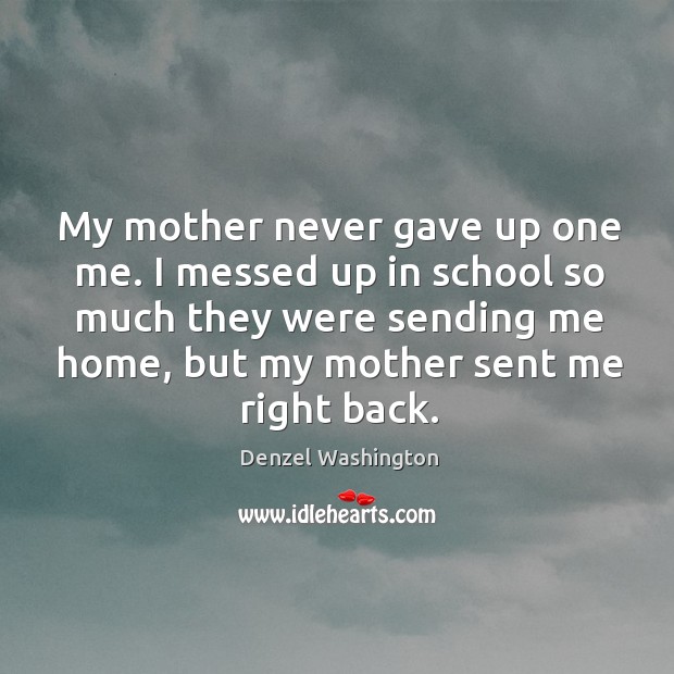 My mother never gave up one me. I messed up in school so much they were sending me home, but my mother sent me right back. Denzel Washington Picture Quote