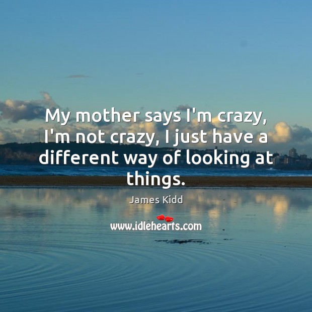 My mother says I’m crazy, I’m not crazy, I just have a different way of looking at things. 