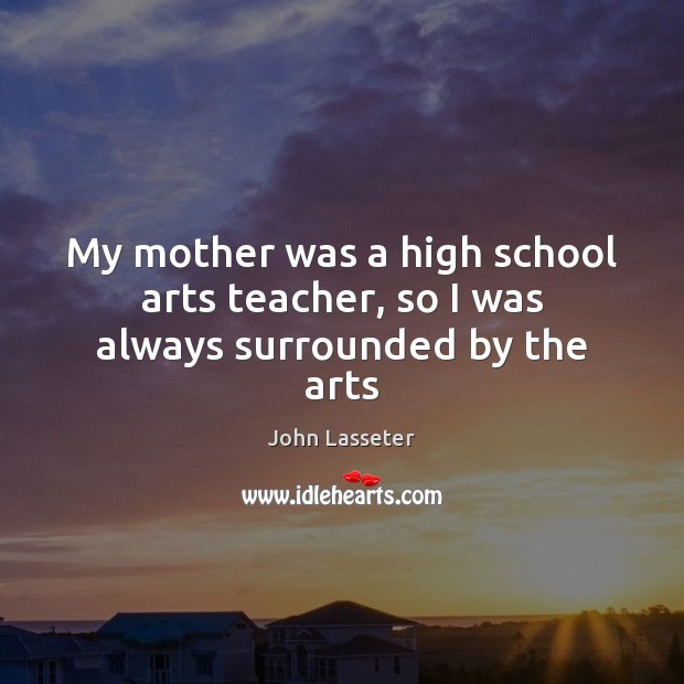 My mother was a high school arts teacher, so I was always surrounded by the arts John Lasseter Picture Quote
