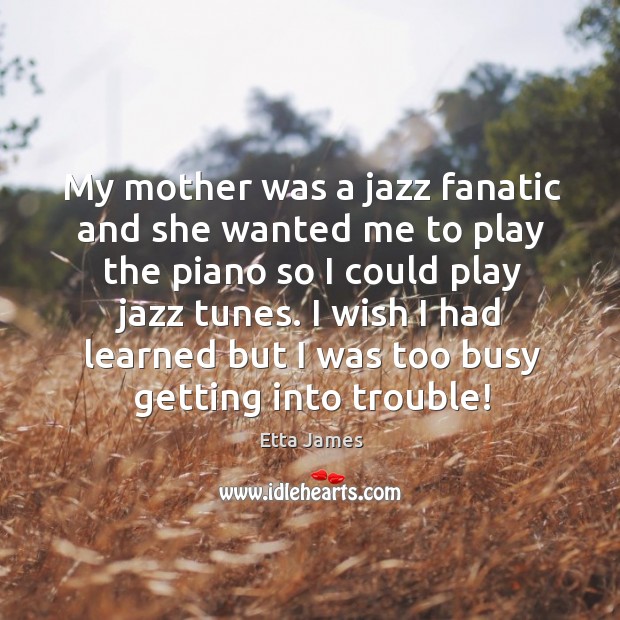 My mother was a jazz fanatic and she wanted me to play the piano so I could play jazz tunes. Etta James Picture Quote