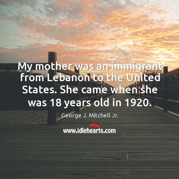 My mother was an immigrant from lebanon to the united states. She came when she was 18 years old in 1920. George J. Mitchell Jr. Picture Quote