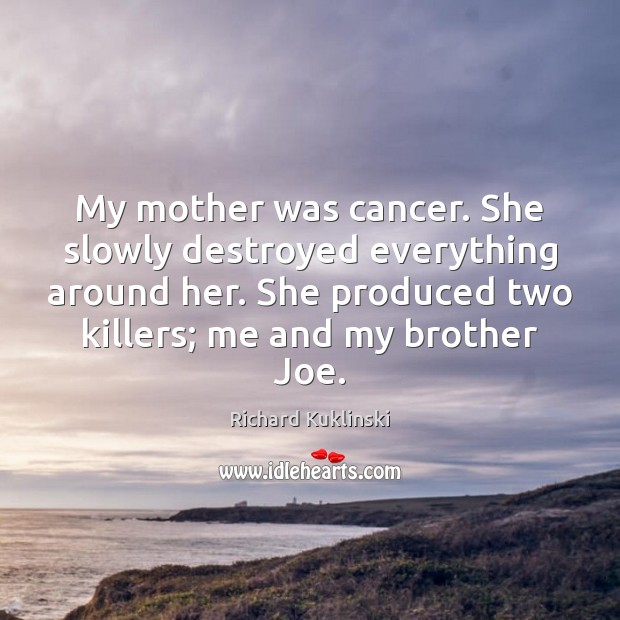 My mother was cancer. She slowly destroyed everything around her. She produced 