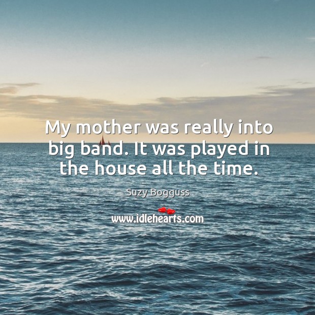 My mother was really into big band. It was played in the house all the time. Suzy Bogguss Picture Quote