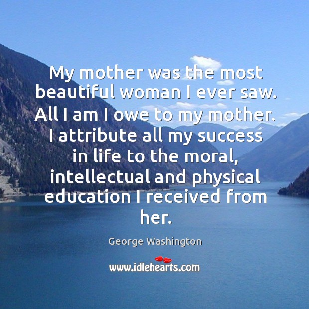 My mother was the most beautiful woman I ever saw. All I am I owe to my mother. George Washington Picture Quote