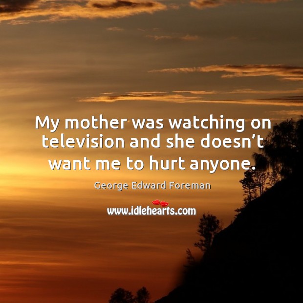 My mother was watching on television and she doesn’t want me to hurt anyone. George Edward Foreman Picture Quote
