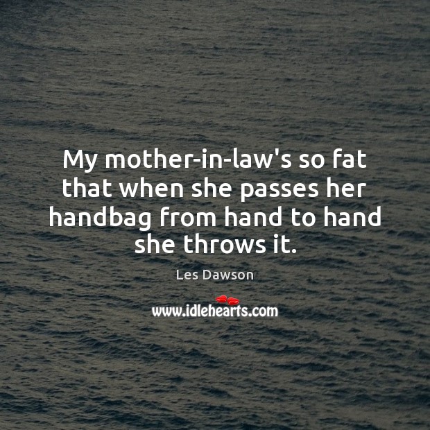 My mother-in-law’s so fat that when she passes her handbag from hand Image