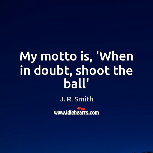 My motto is, ‘When in doubt, shoot the ball’ 
