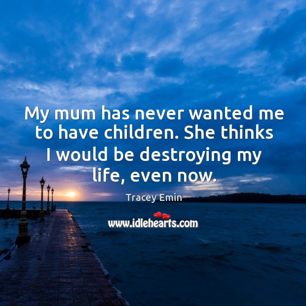 My mum has never wanted me to have children. She thinks I would be destroying my life, even now. Tracey Emin Picture Quote