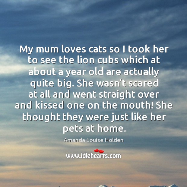 My mum loves cats so I took her to see the lion cubs which at about a year old are actually quite big. Amanda Louise Holden Picture Quote