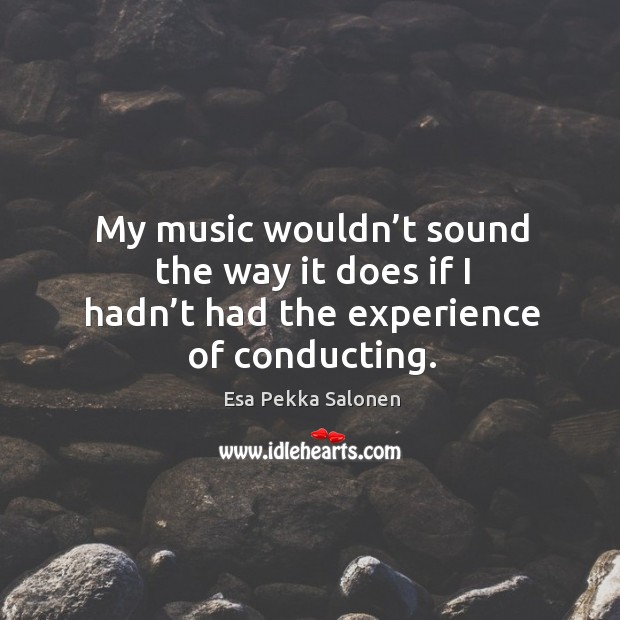 My music wouldn’t sound the way it does if I hadn’t had the experience of conducting. Esa Pekka Salonen Picture Quote