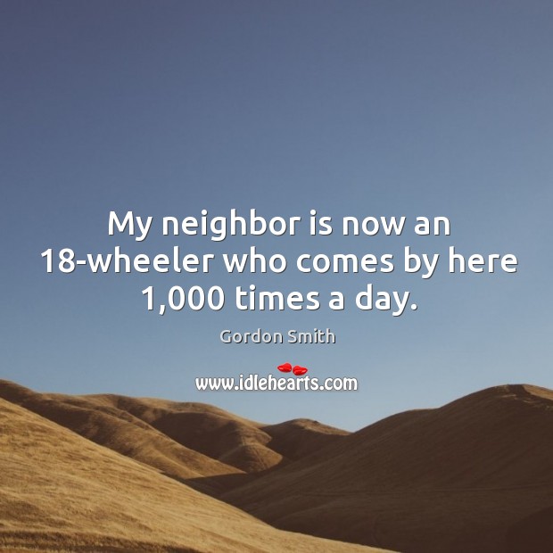 My neighbor is now an 18-wheeler who comes by here 1,000 times a day. Gordon Smith Picture Quote