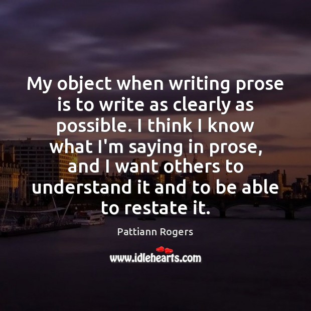 My object when writing prose is to write as clearly as possible. Pattiann Rogers Picture Quote