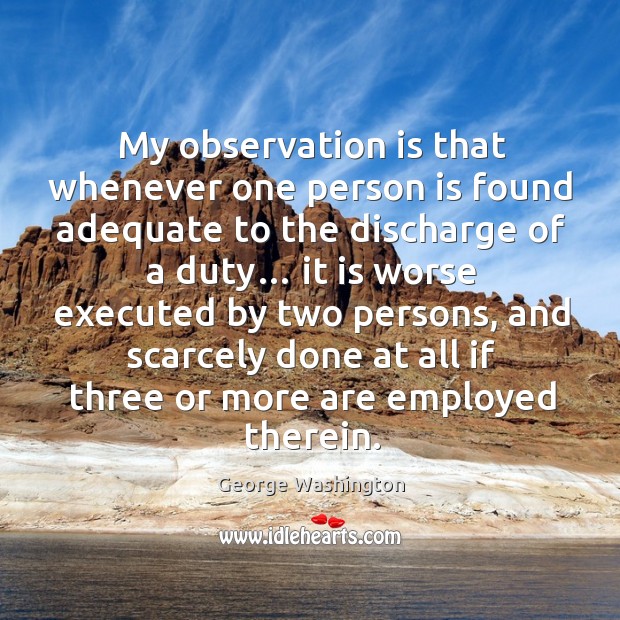My observation is that whenever one person is found adequate to the discharge of a duty… George Washington Picture Quote
