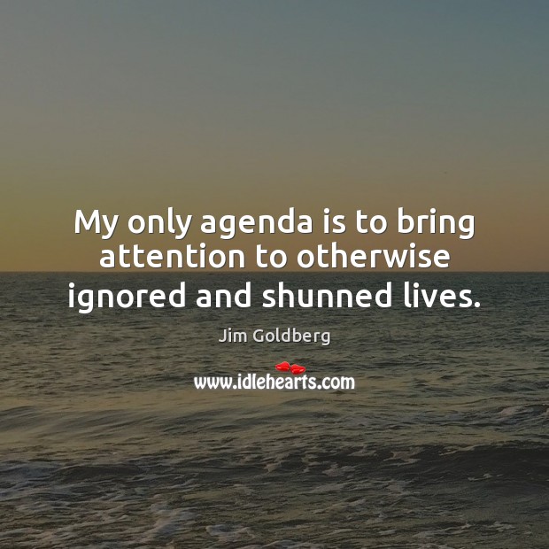 My only agenda is to bring attention to otherwise ignored and shunned lives. Jim Goldberg Picture Quote