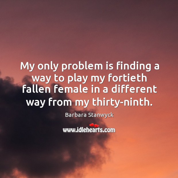 My only problem is finding a way to play my fortieth fallen female in a different way from my thirty-ninth. Barbara Stanwyck Picture Quote