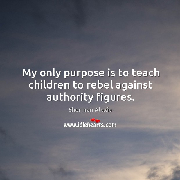 My only purpose is to teach children to rebel against authority figures. Sherman Alexie Picture Quote