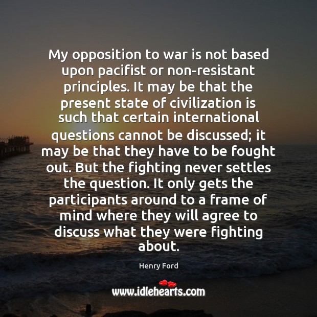 My opposition to war is not based upon pacifist or non-resistant principles. Henry Ford Picture Quote