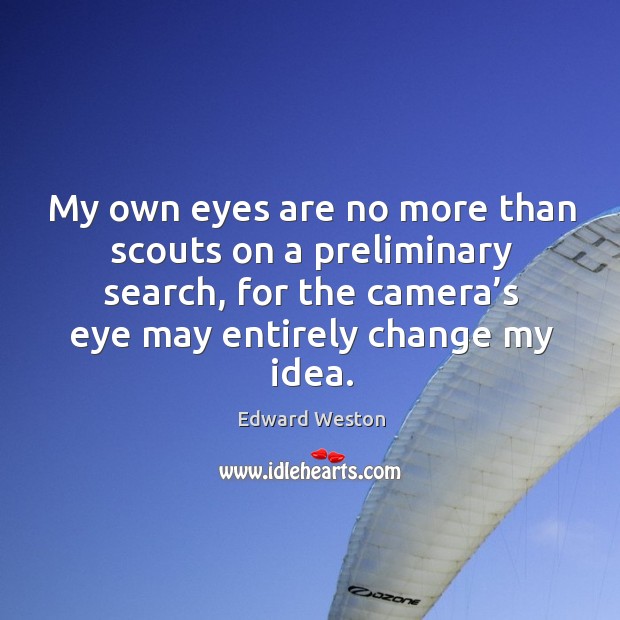 My own eyes are no more than scouts on a preliminary search, for the camera’s eye may entirely change my idea. Edward Weston Picture Quote