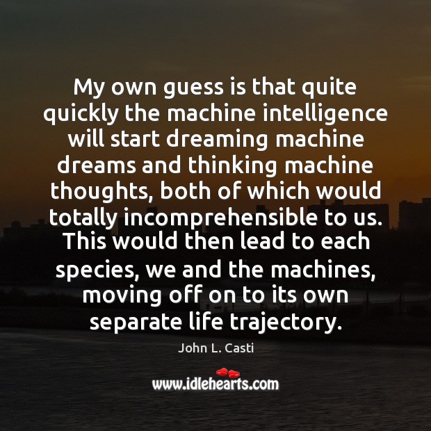 My own guess is that quite quickly the machine intelligence will start John L. Casti Picture Quote
